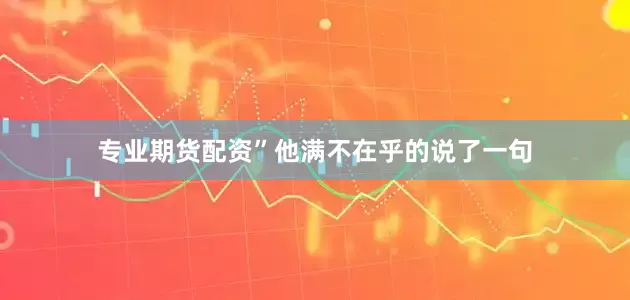 专业期货配资”他满不在乎的说了一句
