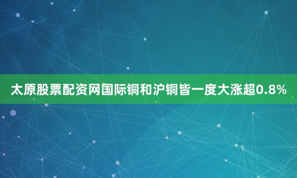 太原股票配资网国际铜和沪铜皆一度大涨超0.8%