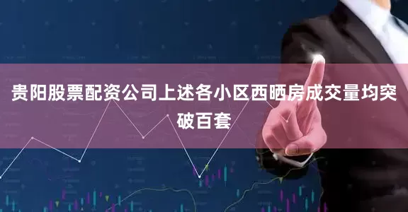 贵阳股票配资公司上述各小区西晒房成交量均突破百套