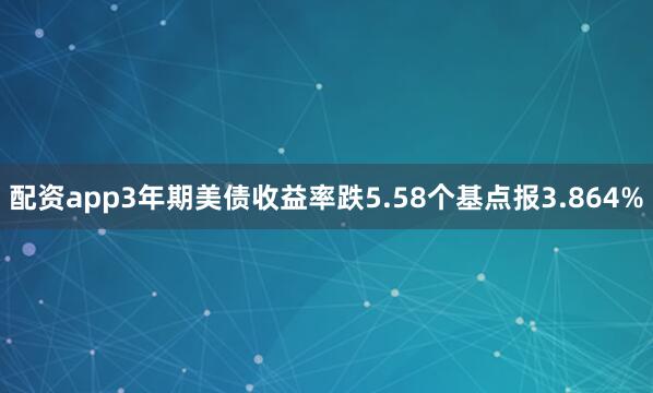 配资app3年期美债收益率跌5.58个基点报3.864%