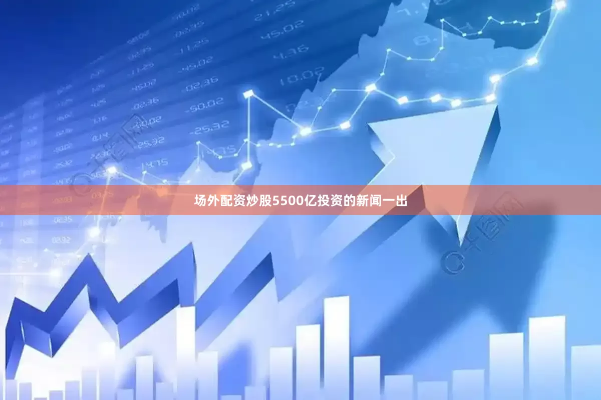 场外配资炒股5500亿投资的新闻一出