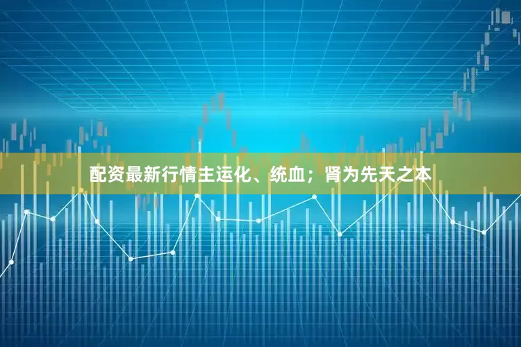 配资最新行情主运化、统血；肾为先天之本