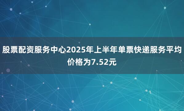 股票配资服务中心2025年上半年单票快递服务平均价格为7.52元