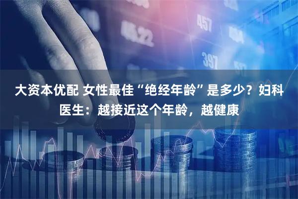 大资本优配 女性最佳“绝经年龄”是多少？妇科医生：越接近这个年龄，越健康